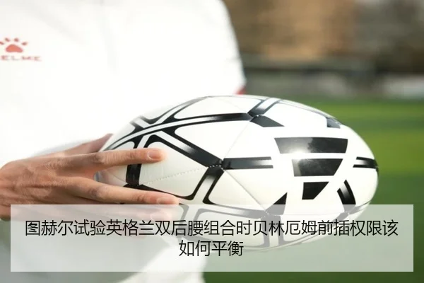 图赫尔试验英格兰双后腰组合时贝林厄姆前插权限该如何平衡