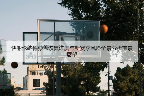 快船伦纳德膝盖恢复进度与新赛季风险全景分析前景展望