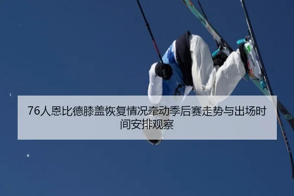 76人恩比德膝盖恢复情况牵动季后赛走势与出场时间安排观察
