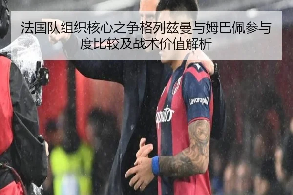 法国队组织核心之争格列兹曼与姆巴佩参与度比较及战术价值解析
