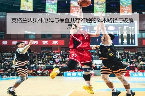 英格兰队贝林厄姆与福登共存难题的战术路径与破解思路