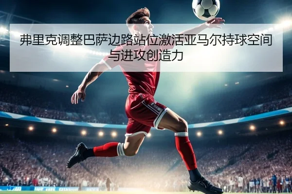 弗里克调整巴萨边路站位激活亚马尔持球空间与进攻创造力