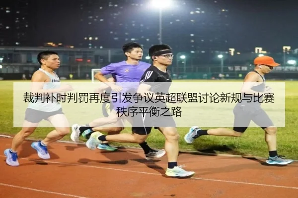 裁判补时判罚再度引发争议英超联盟讨论新规与比赛秩序平衡之路